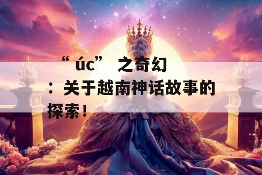  “ úc” 之奇幻：关于越南神话故事的探索！