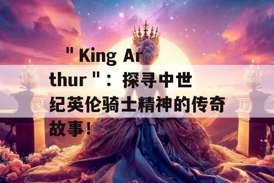   ＂King Arthur＂：探寻中世纪英伦骑士精神的传奇故事！