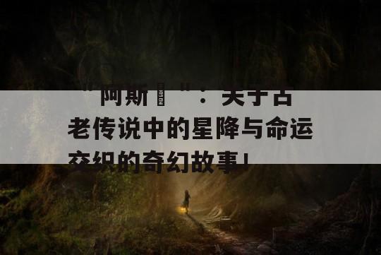  ＂阿斯달＂：关于古老传说中的星降与命运交织的奇幻故事！